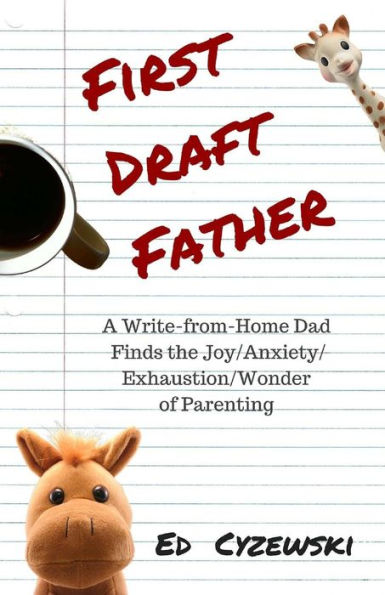 First Draft Father: A Write-from-Home Dad Finds the Joy/Anxiety/ Exhaustion/Wonder of Parenting