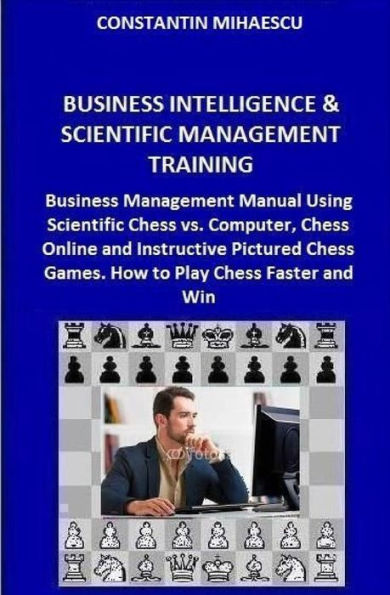 Business Intelligence & Scientific Management Training: Business Management Manual Using Scientific Chess vs. Computer, Chess Online and Instructive Pictured Chess Games. How to Play Chess Faster and Win