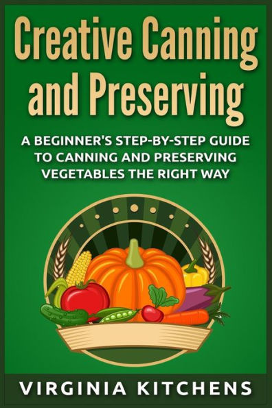 Creative Canning and Preserving: A Beginner's Step-by-Step Guide to Canning and Preserving Vegetables the Right Way