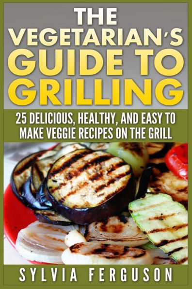 The Vegetarian's Guide to Grilling: 25 Delicious, Healthy, and Easy to Make Veggie Recipes on the Grill