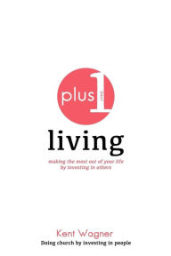 Title: Plus 1 Living: making the most out of your life by investing in others, Author: Kent A Wagner