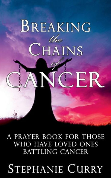 Breaking the Chains of Cancer: A Prayer Book For Those Who Have Loved Ones Battling Cancer