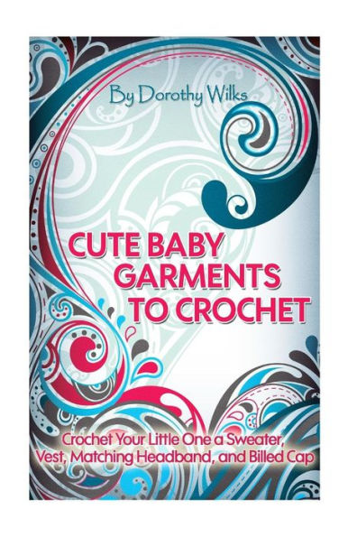 Cute Baby Garments to Crochet: Crochet Your Little One a Sweater, Vest, Matching Headband, and Billed Cap