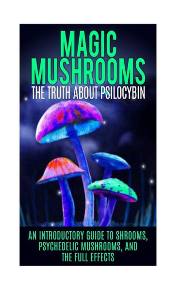 Magic Mushrooms: The Truth About Psilocybin: An Introductory Guide to Shrooms, Psychedelic Mushrooms, And The Full Effects