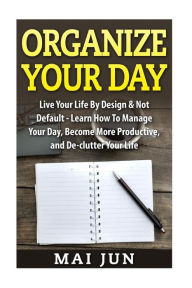 Title: Organize Your Day: Live Your Life By Design & Not Default - Learn How To Manage Your Day, Become More Productive, and De-clutter Your Life, Author: Mai Jun