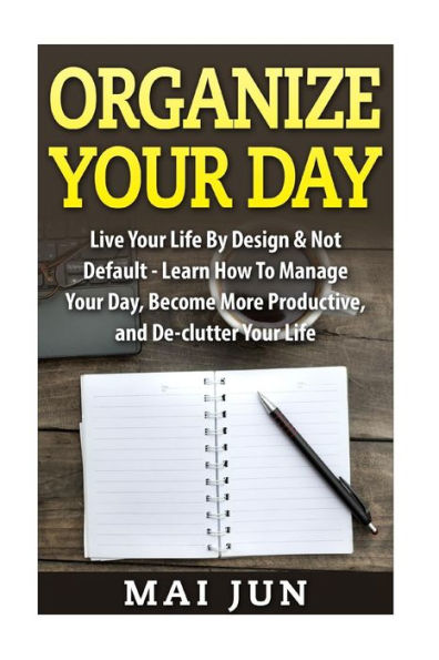 Organize Your Day: Live Your Life By Design & Not Default - Learn How To Manage Your Day, Become More Productive, and De-clutter Your Life