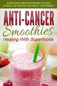 Title: Anti-Cancer Smoothies: Healing With Superfoods: 35 Delicious Smoothie Recipes to Fight Cancer, Live Healthy and Boost Your Energy, Author: Linda H. Harris