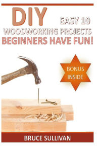 Title: DIY Easy 10 Woodworking Projects: Beginners Have Fun!, Author: Bruce Sullivan