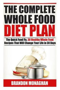Title: The Complete Whole Food Diet Plan : The Quick Food Fix, 30 Healthy Whole Food Recipes That Will Change Your Life in 30 Days, Author: Brandon Monaghan