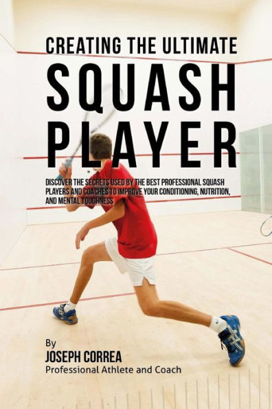 Creating the Ultimate Squash Player: Discover the Secrets Used by the Best Professional Squash Players and Coaches to Improve Your Conditioning, Nutrition, and Mental Toughness