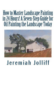 Title: How to Master Landscape Painting in 24 Hours!: A Seven-Step Guide for Oil Painting the Landscape Today, Author: Jeremiah Jolliff