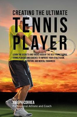 Creating the Ultimate Tennis Player: Learn the Secrets and Tricks Used by the Best Professional Tennis Players and Coaches to Improve Your Athleticism, Conditioning, Nutrition, and Mental Toughness