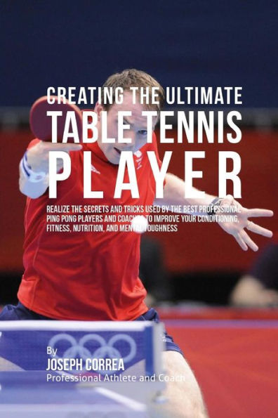 Creating the Ultimate Table Tennis Player: Realize the Secrets and Tricks Used by the Best Professional Ping Pong Players and Coaches to Improve Your Conditioning, Fitness, Nutrition, and Mental Toughness