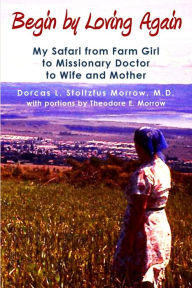 Title: Begin by Loving Again: My Safari from Farm Girl to Missionary Doctor to Wife and Mother, Author: Dorcas L. Stoltzfus Morrow M.D.