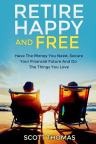 Title: Retire Happy And Free: Have The Money You Need, Secure Your Financial Future And Do The Things You Love, Author: Scott Thomas
