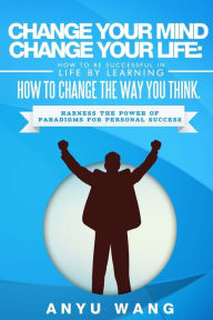 Title: Change Your Mind Change Your Life: How to be Successful in Life by Learning How to Change the Way You Think: Harness the Power of Paradigms for Personal Success, Author: Anyu Wang