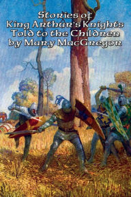 Title: Stories of King Arthur's Knights Told to the Children by Mary MacGregor, Author: Mary MacGregor