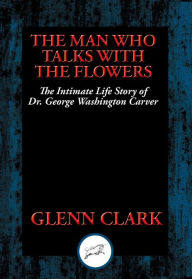 Title: The Man Who Talks with Flowers: The Intimate Life Story of Dr. George Washington Carver, Author: Glenn Clark