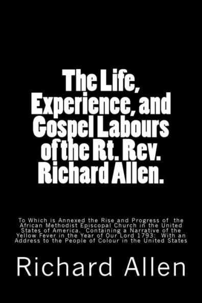 The Life, Experience, and Gospel Labours of the Rt. Rev. Richard Allen.: To Which is Annexed the Rise and Progress of the African Methodist Episcopal Church in the United States of America. Containing a Narrative of the Yellow Fever in the Year of Our L