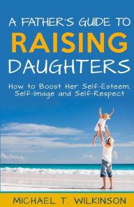 Title: A Father's Guide to Raising Daughters: How to Boost Her Self-Esteem, Self-Image and Self-Respect, Author: Michael T. Wilkinson