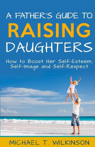 A Father's Guide to Raising Daughters: How to Boost Her Self-Esteem, Self-Image and Self-Respect