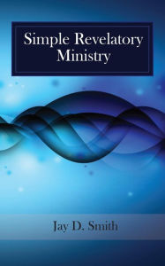 Title: Simple Revelatory Ministry: A Step-by-Step Guide to Receiving and Releasing Revelation from the Holy Spirit, Author: Jay D Smith