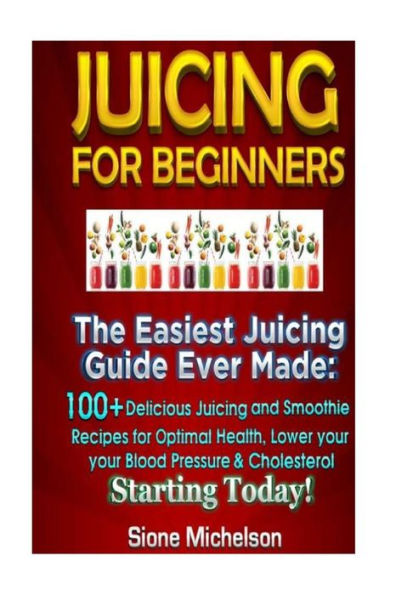 Juicing for Beginners: The Easiest Guide Ever Made, 100+ Delicious and Smoothie Recipes Optimal Health, Lower your Blood Pressure & Cholesterol Starting Today!