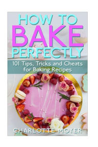 Title: How to Bake Perfectly: 101 Tips, Tricks and Cheats for Baking Recipes, Author: Charlotte Moyer