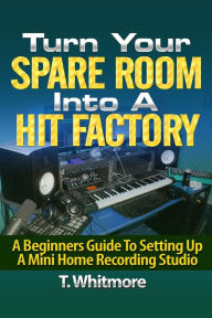 Title: Turn Your Spare Room Into A Hit Factory: A Beginners Guide To Setting Up a Mini Home Recording Studio, Author: T Whitmore