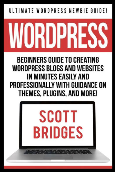 Wordpress: Ultimate Wordpress Newbie Guide! - Beginners Guide To Creating Wordpress Blogs And Websites In Minutes Easily And Professionally With Guidance On Themes, Plugins, And More!