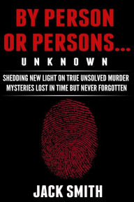 Title: By Person or Persons...UNKNOWN: Shedding New Light on True Unsolved Murder Mysteries Lost in Time But Never Forgotten, Author: Jack Smith