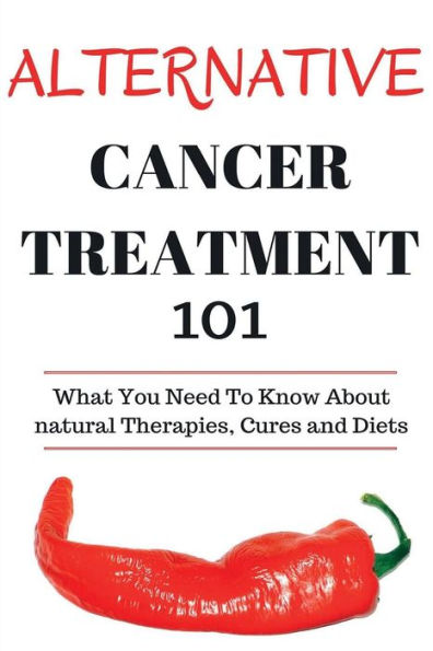 Alternative Cancer Treatment 101: Alternative Treatments for Beginners - Cancer Alternative 101 - Basic Overview of Natural Therapies, Cures and Diets