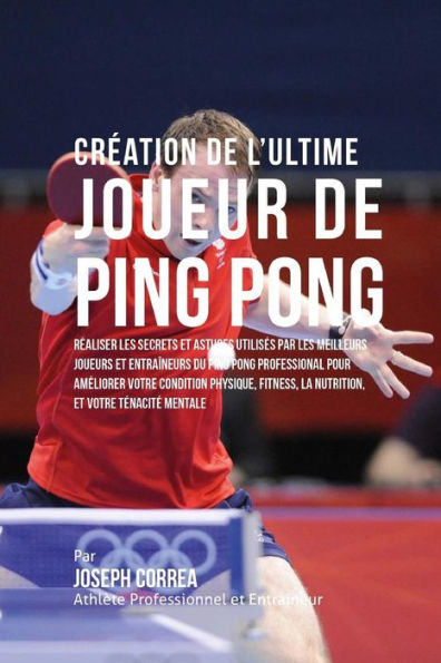 Creation de l'Ultime Joueur de Ping Pong: Realiser les secrets et astuces utilises par les meilleurs joueurs et entraineurs du Ping Pong Professional pour ameliorer votre Condition Physique, fitness, la Nutrition, et votre Tenacite Mentale