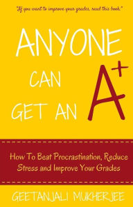 Title: Anyone Can Get An A+: How To Beat Procrastination, Reduce Stress and Improve Your Grades, Author: Geetanjali Mukherjee