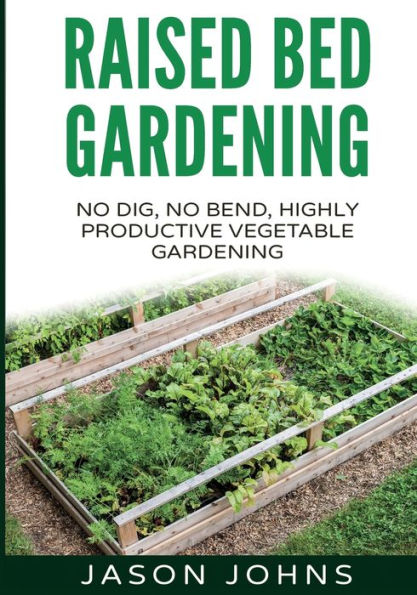 Raised Bed Gardening - A Guide To Growing Vegetables In Raised Beds: No Dig, No Bend, Highly Productive Vegetable Gardens