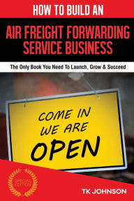 Title: How To Build An Air Freight Forwarding Service Business: The Only Book You Need To Launch, Grow & Succeed, Author: T K Johnson