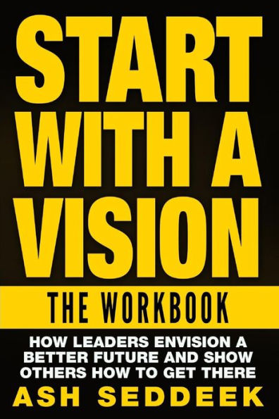 Start with a Vision: The Workbook: How Leaders Envision Better Future and Show Others to Get there
