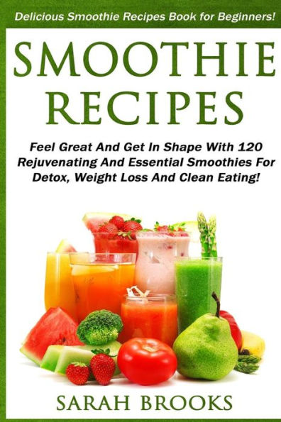 Smoothie Recipes: Delicious Smoothie Recipes Book For Beginners! - Feel Great And Get In Shape With 120 Rejuvenating And Essential Smoothies For Detox, Weight Loss And Clean Eating!