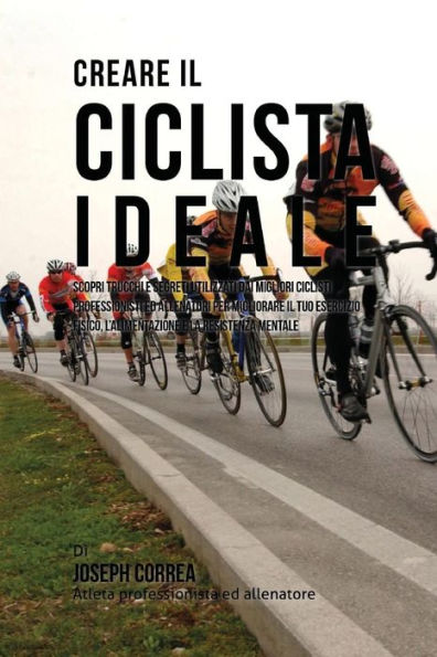 Creare il Ciclista Ideale: Scopri Trucchi E Segreti Utilizzati Dai Migliori Ciclisti Professionisti Ed Allenatori Per Migliorare Il Tuo Esercizio Fisico, L'alimentazione E La Resistenza Mentale