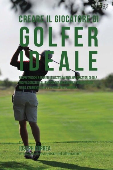 Creare il Giocatore Di Golf Ideale: Scopri Trucchi E Segreti Utilizzati Dai Migliori Giocatori Di Golf Professionisti Ed Allenatori Per Migliorare Il Tuo Esercizio Fisico, L'alimentazione E La Resistenza Mentale