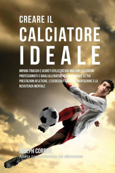 Creare il Calciatore Ideale: Impara Trucchi E Segreti Utilizzati Dai Migliori Calciatori Professionisti E Dagli Allenatori Per Migliorare Le Tue Prestazioni Atletiche, L'esercizio Fisico, L'alimentazione E La Resistenza Mentale