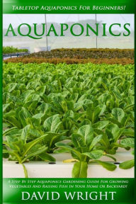 Title: Aquaponics: Tabletop Aquaponics For Beginners! - A Step By Step Aquaponics Gardening Guide For Growing Vegetables And Raising Fish In Your Home Or Backyard!, Author: David Wright