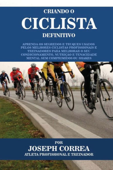 Criando O Ciclista Definitivo: Aprenda OS Segredos E Truques Usados Pelos Melhores Ciclistas Profissionais E Treinadores Para Melhorar O Seu Condicionamento, Nutricao E Tenacidade Mental Sem Comprimidos Ou Shakes