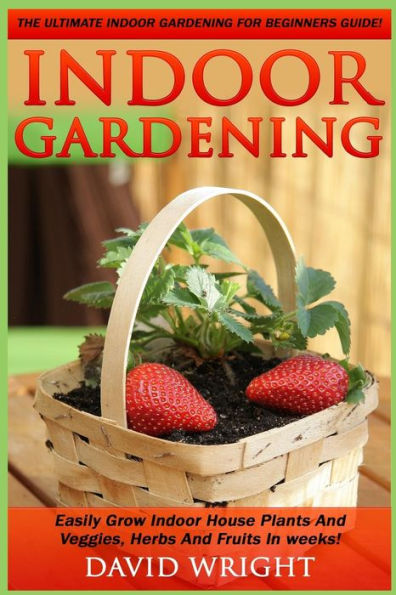Indoor Gardening: The Ultimate Indoor Gardening For Beginners Guide! - Easily Grow Indoor House Plants And Veggies, Herbs, And Fruits In Weeks!