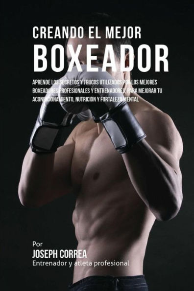 Creando el Mejor Boxeador: Aprende los secretos y trucos utilizados por los mejores boxeadores profesionales y entrenadores, para mejorar tu acondicionamiento, nutricion y fortaleza Mental