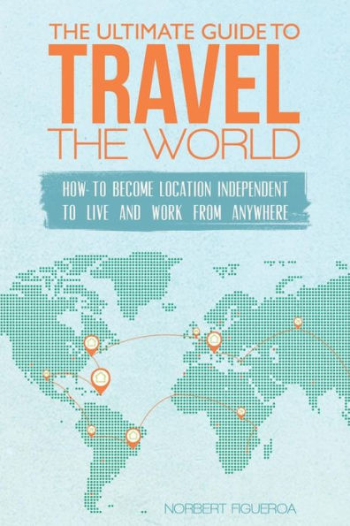 The Ultimate Guide To Travel The World: How To Become Location Independent To Live And Work From Anywhere