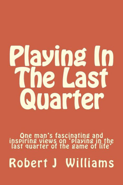 Playing in the Last Quarter: One Man's Fascinating and Inspiring Views on 'playing in the Last Quarter of the Game of Life'