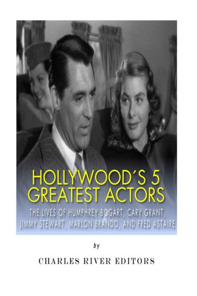 Hollywood's 5 Greatest Actors: The Lives of Humphrey Bogart, Cary Grant, Jimmy Stewart, Marlon Brando, and Fred Astaire