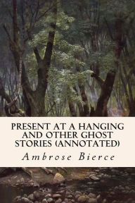 Title: Present at a Hanging and Other Ghost Stories (annotated), Author: Ambrose Bierce