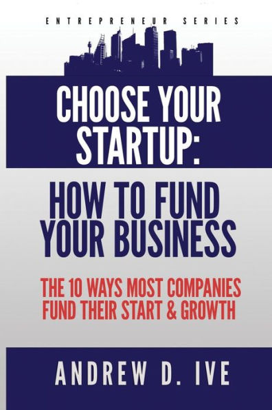 Choose Your Startup: How to Fund Your Business: The 10 Ways Most Companies Fund their Start and Growth